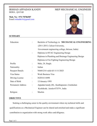 Page 1 of 3
IRSHAD APPADAN KANDY MEP MECHANICAL ENGINEER
DOHA , QATAR
Mob. No: +974 70786587
Email:irshadak16@gmail.com
SUMMARY
Education : Bachelor of Technology in MECHANICAL ENGINEERING
(2011-2015, Calicut University,
Government engineering college, thrissur, India)
: Diploma in HVAC Engineering Design
Diploma in Plumbing and Drainage Engineering Design
Diploma in Fire Fighting Engineering Design
Profile : Male, 24, Single.
Nationality : Indian
Passport Details : N4681214 valid till 11/11/2025
Visa Status : Work Business Visa
Driving License : 362016114490
Date of Birth : 12-January-1993
Permanent Address : Appadan kandy (H) , Kanthapuram ,Unnikulam
Kozhikode , kerala-673574 , India
Religion : Muslim
OBJECTIVE
Seeking a challenging career in the quality environment where my technical skills and
qualifications as a Mechanical Engineer can be shared and enriched and make a significant
contribution to organization with strong work ethics and diligence.
 