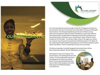 OUR RESTAURANT …
Our Ultra-posh Restaurant And Lounges Create Air Of Elegance And Glamour.
Our Executive Chef Lets The Creative Juices Flow With His Culinary Philosophy
And Creativity. The All-day Dining Restaurant Presents A Multi-sensory
Gastronomic Experience With Its Choices Of Delicious Local Cuisine With An
International Twist Coupled With An Abundant Variety Of Fine Wines From
Around The Globe. Corporate Lunch, Family Dinner, Quick Coffee Or Exotic
Cocktail At The Pool Side - It Is All Here! After A Day In The Lagos Sun, Guests
Can Unwind, Enjoy Peaceful Tranquility And A Refreshing Dip In The Water At
Our Stylish Swimming Pool While Choosing From A Fresh And Carefully Created
Vibrant Pool Menu; There's Something To Entice Every Taste Bud.
The Menus Have Been Carefully Designed And Include Classic Dishes
Reinvented And Updated. We Are Redefining Fine Dining!
Atmosphere Comes From Guests, Their
Conversations, The Clinking Of Glasses And
Cutlery. It's A Very Relaxed Environment.
Everything On Our Menus Are Dishes
Given The Very Best Detailed Attention
Like You Won't Get Anywhere Else With
Daily Sessions Of Buffet Breakfast,
Lunch & Dinner.
 