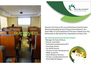 OUR SERVICES…
Discover The Essence Of Luxury At Pearlwort Hotel & Suites
Where Outstanding Services Enhance Every Moment. Our
Hotel Offers A Full Complement Of Services To Make Your Stay
Memorable As We Exceed Your Expectations At Every Visit.
Our Hotel Amenities And Services Include:
*Manager On Duty 24 Hours
*24-hour Front Desk
* Unlimited Complimentary Wi-fi
* Concierge Service
* Car Rental Service
* 24-hour In-room Dining Service
* Wake-up Service
* Guest Relations Services
* 24-hour Laundry/valet Service
* Plush Robes & Slippers
 