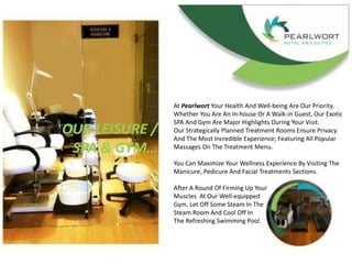 OUR LEISURE /
SPA & GYM…
At Pearlwort Your Health And Well-being Are Our Priority.
Whether You Are An In-house Or A Walk-in Guest, Our Exotic
SPA And Gym Are Major Highlights During Your Visit.
Our Strategically Planned Treatment Rooms Ensure Privacy
And The Most Incredible Experience; Featuring All Popular
Massages On The Treatment Menu.
You Can Maximize Your Wellness Experience By Visiting The
Manicure, Pedicure And Facial Treatments Sections.
After A Round Of Firming Up Your
Muscles At Our Well-equipped
Gym, Let Off Some Steam In The
Steam Room And Cool Off In
The Refreshing Swimming Pool.
 