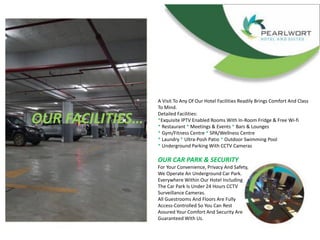 OUR FACILITIES…
A Visit To Any Of Our Hotel Facilities Readily Brings Comfort And Class
To Mind.
Detailed Facilities:
*Exquisite IPTV Enabled Rooms With In-Room Fridge & Free Wi-fi
* Restaurant * Meetings & Events * Bars & Lounges
* Gym/Fitness Centre * SPA/Wellness Centre
* Laundry * Ultra-Posh Patio * Outdoor Swimming Pool
* Underground Parking With CCTV Cameras
OUR CAR PARK & SECURITY
For Your Convenience, Privacy And Safety,
We Operate An Underground Car Park.
Everywhere Within Our Hotel Including
The Car Park Is Under 24 Hours CCTV
Surveillance Cameras.
All Guestrooms And Floors Are Fully
Access-Controlled So You Can Rest
Assured Your Comfort And Security Are
Guaranteed With Us.
 