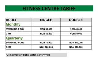 FITNESS CENTRE TARIFF
ADULT SINGLE DOUBLE
Monthly
SWIMMING POOL NGN 30,000 NGN 48,000
GYM NGN 50,000 NGN 80,000
Quarterly
SWIMMING POOL NGN 70,000 NGN 110,000
GYM NGN 120,000 NGN 200,000
*Complimentary Bottle Water at every visit
 