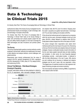 PRT ARTICLE
50 THE PHARMA REVIEW ■ NOVEMBER - DECEMBER 2015
Data & Technology
in Clinical Trials 2015
An Industry View Point: The Future of Leveraging Data and Technology in Clinical Trials.
eyeforpharma’s State of the Industry Survey investigated how the
pharmaceutical industry are leveraging, or plan to leverage, data
and technology in European clinical trials.
"An Industry View Point: The Future of Leveraging Data &
Technology in Clinical Trials" looks at the Survey findings in
detail, with commentary from industry experts Joseph Kim (Eli
Lilly) and Jeffrey Kasher (DrugDev) on how best to leverage the
latest technologies and data innovations and prioritize patient
need.
The Survey
The survey comprised eight questions covering methods currently
employed in clinical trials, methods to be implemented, the impact
of data collection and analysis methods, current challenges, and
patient-centricity.
Respondents were industry professionals from the areas of
research (22.47%), general management (21.35%), operations
(20.22%), development (17.98%), data (10.11%), design (5.62%),
and outsourcing (2.25%).
Clinical Trial Methods – Risk-Based Strategies
Growing In Popularity
Currently, small patient studies are being deployed or piloted by
65.17% of respondents, while risk-based strategies (49.44%)
Figure 1: Clinical function of respondents
and adaptive trials (48.31%) aren’t far behind. Dropping down
the scale in popularity are applied real-world data in trial design
(33.71%) and data modeling and simulation (28.09%).
Of the clinical trial methods planned for deployment by companies
within the next two years, risk-based strategies moved up to first
place (58.43%), closely followed by adaptive trials (52.81%).
Small patient studies dropped from first to third place at 43.82%.
The picture changed when respondents were asked which
methodswouldhavethemostimpactinfiveyears’time.Remaining
at the top of the list of priorities were adaptive trials and risk-based
strategies. However, small patient studies moved to the bottom of
the list, even below applied real-world data and data modelling
and simulation. In other words, the most frequently deployed
methodology currently – small patient studies - is believed to
offer the least effectiveness in the next 5 years. Still, pharma
are set to address this by focusing on riskbased and adaptive
strategies over the next 2 years, with one respondent, noting,
“The biggest area of investment would be to fully implement risk-
based monitoring principles and remote monitoring.”
This move towards risk-based monitoring (RBM) is supported by
other research within the field1
:
Joseph Kim, Jeffrey Kasher & Nassim Azzi*
*Global Project Director, eyeforpharma, Email: nassim@eyeforpharma.com (Author for Correspondence)
 