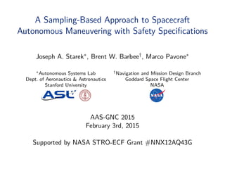 A Sampling-Based Approach to Spacecraft
Autonomous Maneuvering with Safety Speciﬁcations
Joseph A. Starek∗, Brent W. Barbee†, Marco Pavone∗
∗Autonomous Systems Lab †Navigation and Mission Design Branch
Dept. of Aeronautics & Astronautics Goddard Space Flight Center
Stanford University NASA
AAS-GNC 2015
February 3rd, 2015
Supported by NASA STRO-ECF Grant #NNX12AQ43G
 