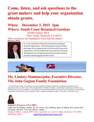 Come, listen, and ask questions to the
grant makers and help your organization
obtain grants.
When: December 3, 2015 3pm
Where: South Coast Botanical Gardens
26300 Crenshaw Blvd.
Palos Verdes Peninsula, CA 90274
What would you ask foundations if you had the chance?
Theresa Lu, Ph.D.
Ms. Lindsey Stammerjohn, Executive Director,
The John Gogian Family Foundation
The John Gogian Family Foundation is a private charitable foundation dedicated to supporting community -based
organizations that serve the needs of the developmentally disabled, the elderly, and abused or neglected youth within Los
Angeles County. We are committed to providing a positive and lasting impact in people’s lives by enabling a safe and stable
environment in which they can live and grow. (She is unable to attend due to illness. She will be at the next event.)
Angela L H Sayers, CPA, MBA
Angela has been helping charities for over twenty years obtaining grants by helping them prepare their
accounting and taxes in the most effective manner.
Seating is limited, so please RSPV early to guarantee you a seat to: Angela LH Sayers, CPA, MBA
310-541-1611 angela@angelasayerscpa.com
Dr. Lu has overtwenty-threeyearsof experience workingin
nonprofitorganizations. She teachesgrantwritingatCal State
DominguezHills,LongBeachNot-For-Profit,andformany other
organizations. She hasworkedwithmanyclientsoverthe years
workingwiththemthroughthe grantprocessto do everything
possible toobtaininggrantsfortheirclients.
 