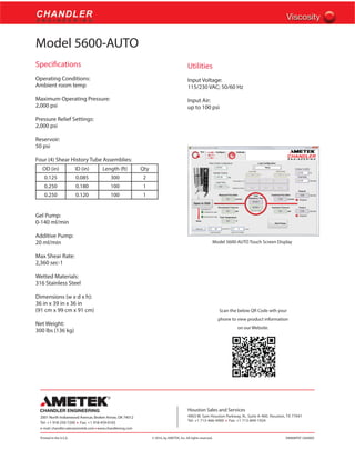 Printed in the U.S.A. © 2016, by AMETEK, Inc. All rights reserved. XM808PDF (360000)
2001 North Indianwood Avenue, Broken Arrow, OK 74012
Tel: +1 918-250-7200 • Fax: +1 918-459-0165
e-mail: chandler.sales@ametek.com • www.chandlereng.com
Houston Sales and Services
4903 W. Sam Houston Parkway, N., Suite A-400, Houston, TX 77041
Tel: +1 713-466-4900 • Fax: +1 713-849-1924
Model 5600-AUTO
Specifications
Operating Conditions:
Ambient room temp
Maximum Operating Pressure:
2,000 psi
Pressure Relief Settings:
2,000 psi
Reservoir:
50 psi
Four (4) Shear History Tube Assemblies:
OD (in) ID (in) Length (ft) Qty
0.125 0.085 300 2
0.250 0.180 100 1
0.250 0.120 100 1
Gel Pump:
0-140 ml/min
Additive Pump:
20 ml/min
Max Shear Rate:
2,360 sec-1
Wetted Materials:
316 Stainless Steel
Dimensions (w x d x h):
36 in x 39 in x 36 in
(91 cm x 99 cm x 91 cm)
Net Weight:
300 lbs (136 kg)
Utilities
Input Voltage:
115/230 VAC; 50/60 Hz
Input Air:
up to 100 psi
Model 5600-AUTO Touch Screen Display
Scan the below QR Code wth your
phone to view product information
on our Website.
 