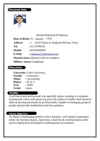 Personal data
Ahmed Mohamed El Damasy.
Date of Birth: 19 – January – 1979.
Address : 1 – Ali El Sayes st, Hadayek Helwan, Cairo.
Tel. : 02 23709245.
Mobile : 01023649649
E-Mail : eldamasy3@hotmail.com.
Marital states: Married with two children.
Military states: Completed.
Education:
University: Cairo University.
Faculty : Commerce.
Major : Accounting.
Degree : B. S. C.
Year : 2003.
Grade : pass.
Profile
A self-motivated professional who specially enjoys working in a dynamic
environment where individuals are given the chance to further their business
skills & develop personally & professionally Capable of managing group of
people and provide brotherhood and firm guidance.
Career Objective
To obtain a challenging position with a dynamic, well reputed corporation
where my business degree, experience, creativity & communication skills
can be employed & developed in multinational environment.
 