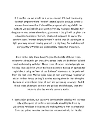 If it had for real we would be a lot developed. If I start considering
‘Women Empowerment’ we don’t stand a place. Because where a
woman is not sure that if she will be pregnant with a girl child her
husband will accept her, plus will he ever pay his duties towards her
daughter or not, where there is no guarantee if the girl will be given the
education to discover herself, what am I supposed to say for the
country about ‘women empowerment’? In this type of society just to
fight your way around carving yourself is a big thing. For such triumph
our country’s Women are undoubtedly respectful characters.
Even to this date there haven’t gone the beliefs of these types.
Whenever a beautiful girl walks by a street there will be men of cursed
mind misbehaving with her. These types of cursed minded people are
not less. The society in which ‘Foretold nice men’ having an opinion for
a girl about being an ‘item of use & throw’ also needs to be polished
from the root level. Maybe these types of men won’t have ‘mother’ or
‘sister’ in their house or they’d also be abusing them in their thoughts
because of which these types of men are increasing in society. And if
these types of persons come in the politics and if chosen, then the
society’s also the world’s peace is at risk.
If I start about politics, our country’s development velocity will increase
only at the speed of traffic at crossroads at red lights. Even by
welcoming American President and making MOU’s with International
Firms our prime minister can impress innocent minds, but he also
 