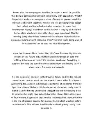 knows that the true progress is still to be made. It won’t be possible
that being a politician he will work in harmony with opposition. What if
the political leaders accusing each other of country’s present condition
in Social Media work together? What if the lost political parties accept
their defeat and try to find out what remained to make their
countrymen happy? In addition to that is what if they try to make the
better place whichever places they have won, even few? Also the
winning party tries to lead harmony with a sincere responsibility to
overcome India’s present economic crisis? The time that’s being wasted
in accusations can be used in a nice development.
I know that it seems like a dream. But, didn’t our freedom fighters also
dreamt of this future India? Is there any contribution of ours into
fulfilling this dream of theirs? It’s possible. You know. Everything is
possible! Because the bone fire always starts from one leading to all. It
always starts from one and exceeds.
It is the incident of one day. In the travel of Kutch, to drink tea me and
some known persons went to a restaurant. I saw a kid of 8 to 9 years
age serving tea. As soon as he served a customer at a distance from me
I got clear view of his hand. His hands part of elbow was badly burn. It
didn’t take me time to understand that just like this way serving a tea
to someone he might have actually burnt his elbow. After a time span
of four months, I again saw the same kid in Ahmedabad. Now, this time
in the line of beggars begging for money. His leg which was fine before,
now it wasn’t. This incident is still inside my head, pretty clearly I can
describe it.
 