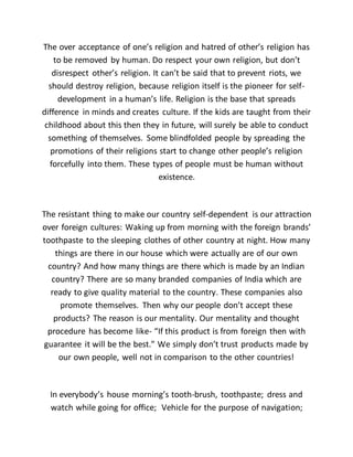 The over acceptance of one’s religion and hatred of other’s religion has
to be removed by human. Do respect your own religion, but don’t
disrespect other’s religion. It can’t be said that to prevent riots, we
should destroy religion, because religion itself is the pioneer for self-
development in a human’s life. Religion is the base that spreads
difference in minds and creates culture. If the kids are taught from their
childhood about this then they in future, will surely be able to conduct
something of themselves. Some blindfolded people by spreading the
promotions of their religions start to change other people’s religion
forcefully into them. These types of people must be human without
existence.
The resistant thing to make our country self-dependent is our attraction
over foreign cultures: Waking up from morning with the foreign brands’
toothpaste to the sleeping clothes of other country at night. How many
things are there in our house which were actually are of our own
country? And how many things are there which is made by an Indian
country? There are so many branded companies of India which are
ready to give quality material to the country. These companies also
promote themselves. Then why our people don’t accept these
products? The reason is our mentality. Our mentality and thought
procedure has become like- “If this product is from foreign then with
guarantee it will be the best.” We simply don’t trust products made by
our own people, well not in comparison to the other countries!
In everybody’s house morning’s tooth-brush, toothpaste; dress and
watch while going for office; Vehicle for the purpose of navigation;
 