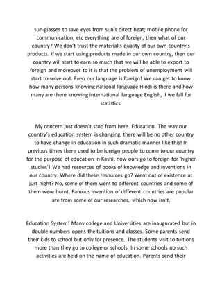 sun-glasses to save eyes from sun’s direct heat; mobile phone for
communication, etc everything are of foreign, then what of our
country? We don’t trust the material’s quality of our own country’s
products. If we start using products made in our own country, then our
country will start to earn so much that we will be able to export to
foreign and moreover to it is that the problem of unemployment will
start to solve out. Even our language is foreign! We can get to know
how many persons knowing national language Hindi is there and how
many are there knowing international language English, if we fall for
statistics.
My concern just doesn’t stop from here. Education. The way our
country’s education system is changing, there will be no other country
to have change in education in such dramatic manner like this! In
previous times there used to be foreign people to come to our country
for the purpose of education in Kashi, now ours go to foreign for ‘higher
studies’! We had resources of books of knowledge and inventions in
our country. Where did these resources go? Went out of existence at
just night? No, some of them went to different countries and some of
them were burnt. Famous invention of different countries are popular
are from some of our researches, which now isn’t.
Education System! Many college and Universities are inaugurated but in
double numbers opens the tuitions and classes. Some parents send
their kids to school but only for presence. The students visit to tuitions
more than they go to college or schools. In some schools no such
activities are held on the name of education. Parents send their
 