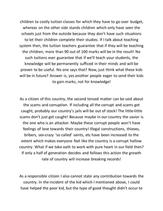 children to costly tuition classes for which they have to go over budget,
whereas on the other side stands children which only have seen the
schools just from the outside because they don’t have such situations
to let their children complete their studies. If I talk about teaching
system then, the tuition teachers guarantee that if they will be teaching
the children, more than 90 out of 100 marks will be in the result! No
such tuitions ever guarantee that if we’ll teach your students, the
knowledge will be permanently sufficed in their minds and will be
proven to be useful. No one says that? Now, just think what these kids
will be in future? Answer is, yes another people eager to send their kids
to gain marks, not for knowledge!
As a citizen of this country, the second tensed matter can be said about
the scams and corruption. If including all the corrupt and scams get
caught, probably our country’s jails will be out of stock! The little-little
scams don’t just get caught! Because maybe in our country the savior is
the one who is an attacker. Maybe these corrupt people won’t have
feelings of love towards their country! Illegal constructions, thieves,
bribers, sex-crazy ‘so called’ saints, etc have been increased to the
extent which makes everyone feel like the country is a corrupt hollow
country. What if we take oath to work with pure heart in our field then?
If only a half of generation decides and follows this action the growth
rate of country will increase breaking records!
As a responsible citizen I also cannot state any contribution towards the
country. In the incident of the kid which I mentioned above, I could
have helped the poor kid, but the type of good thought didn’t occur to
 