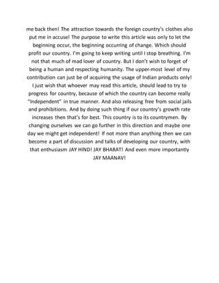 me back then! The attraction towards the foreign country’s clothes also
put me in accuse! The purpose to write this article was only to let the
beginning occur, the beginning occurring of change. Which should
profit our country. I’m going to keep writing until I stop breathing. I’m
not that much of mad lover of country. But I don’t wish to forget of
being a human and respecting humanity. The upper-most level of my
contribution can just be of acquiring the usage of Indian products only!
I just wish that whoever may read this article, should lead to try to
progress for country, because of which the country can become really
“Independent” in true manner. And also releasing free from social jails
and prohibitions. And by doing such thing if our country’s growth rate
increases then that’s for best. This country is to its countrymen. By
changing ourselves we can go further in this direction and maybe one
day we might get independent! If not more than anything then we can
become a part of discussion and talks of developing our country, with
that enthusiasm JAY HIND! JAY BHARAT! And even more importantly
JAY MAANAV!
 
