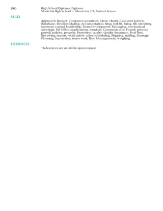 SKILLS
REFERENCES
1990 High School Diploma: Diploma
Montclair High School － Montclair, CA, United States
Approach, Budget, computer operations, client, clients, Customer Service,
database, Decision Making, documentation, firing, fork lift, hiring, HR, inventory,
inventory control, Leadership, Team Development, Managing, mechanical,
meetings, MS Office applications, monitors, Communicator, Payroll, process
payroll, policies, progress, Promotion, quality, Quality Assurance, Real Time,
Receiving, repairs, retail, safety, sales, scheduling, Shipping, staffing, Strategic
Planning, Supervision, team work, Time Management, weighing
*References are available upon request
 