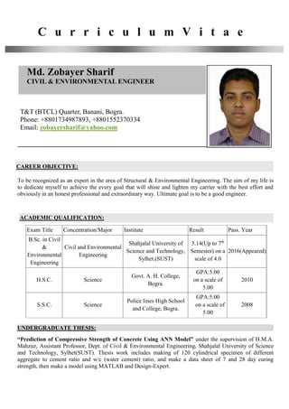 C u r r i c u l u m V i t a e
Md. Zobayer Sharif
CIVIL & ENVIRONMENTAL ENGINEER
T&T (BTCL) Quarter, Banani, Bogra.
Phone: +8801734987893, +8801552370334
Email: zobayersharif@yahoo.com
CAREER OBJECTIVE:
To be recognized as an expert in the area of Structural & Environmental Engineering. The aim of my life is
to dedicate myself to achieve the every goal that will shine and lighten my carrier with the best effort and
obviously in an honest professional and extraordinary way. Ultimate goal is to be a good engineer.
ACADEMIC QUALIFICATION:
Exam Title Concentration/Major Institute Result Pass. Year
B.Sc. in Civil
&
Environmental
Engineering
Civil and Environmental
Engineering
Shahjalal University of
Science and Technology,
Sylhet.(SUST)
3.14(Up to 7th
Semester) on a
scale of 4.0
2016(Appeared)
H.S.C. Science
Govt. A. H. College,
Bogra.
GPA:5.00
on a scale of
5.00
2010
S.S.C. Science
Police lines High School
and College, Bogra.
GPA:5.00
on a scale of
5.00
2008
UNDERGRADUATE THESIS:
“Prediction of Compressive Strength of Concrete Using ANN Model” under the supervision of H.M.A.
Mahzuz, Assistant Professor, Dept. of Civil & Environmental Engineering, Shahjalal University of Science
and Technology, Sylhet(SUST). Thesis work includes making of 120 cylindrical specimen of different
aggregate to cement ratio and w/c (water cement) ratio, and make a data sheet of 7 and 28 day curing
strength, then make a model using MATLAB and Design-Expert.
 