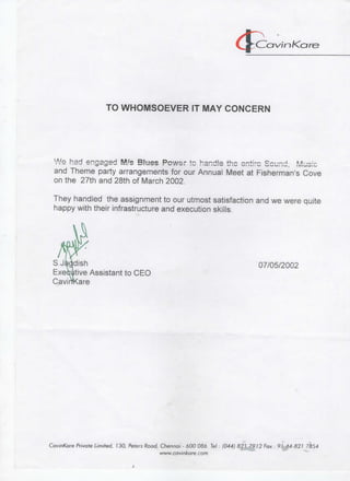 Co
TO WHOMSOEVER IT MAY CONCERN
and Theme party arrangements for our Annual Meet at Fisherman's Cove
on the 27th and 28th of March 2002.
They handled the assignment to our utmost satisfaction and we were quite
happy with their infrastructure and execution skills.
dish
tive Assistant to CEO
Rare
07/05/2002
CavinKare Private Limited, 130, Peters Road, Chennai - 600 086. Tel • (044) 8 2 ' 7 9 ) 2 Fax • 9 ' M-821 7854
www. cavinkare.com
 