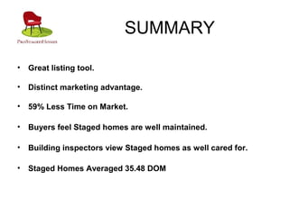 SUMMARY
• Great listing tool.
• Distinct marketing advantage.
• 59% Less Time on Market.
• Buyers feel Staged homes are well maintained.
• Building inspectors view Staged homes as well cared for.
• Staged Homes Averaged 35.48 DOM
 