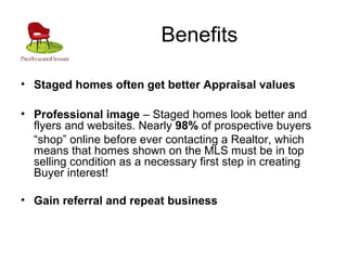 Benefits
• Staged homes often get better Appraisal values
• Professional image – Staged homes look better and
flyers and websites. Nearly 98% of prospective buyers
“shop” online before ever contacting a Realtor, which
means that homes shown on the MLS must be in top
selling condition as a necessary first step in creating
Buyer interest!
• Gain referral and repeat business
 