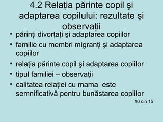 4.2 Relaţia părinte copil şi
adaptarea copilului: rezultate şi
observaţii
• părinţi divorţaţi şi adaptarea copiilor
• familie cu membri migranţi şi adaptarea
copiilor
• relaţia părinte copil şi adaptarea copiilor
• tipul familiei – observaţii
• calitatea relaţiei cu mama este
semnificativă pentru bunăstarea copiilor
10 din 15
 