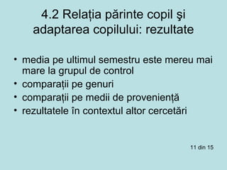 4.2 Relaţia părinte copil şi
adaptarea copilului: rezultate
• media pe ultimul semestru este mereu mai
mare la grupul de control
• comparaţii pe genuri
• comparaţii pe medii de provenienţă
• rezultatele în contextul altor cercetări
11 din 15
 