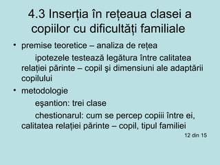 4.3 Inserţia în reţeaua clasei a
copiilor cu dificultăţi familiale
• premise teoretice – analiza de reţea
ipotezele testează legătura între calitatea
relaţiei părinte – copil şi dimensiuni ale adaptării
copilului
• metodologie
eşantion: trei clase
chestionarul: cum se percep copiii între ei,
calitatea relaţiei părinte – copil, tipul familiei
12 din 15
 