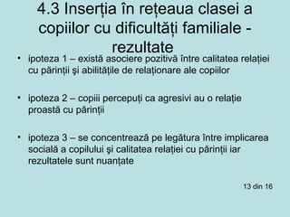 4.3 Inserţia în reţeaua clasei a
copiilor cu dificultăţi familiale -
rezultate
• ipoteza 1 – există asociere pozitivă între calitatea relaţiei
cu părinţii şi abilităţile de relaţionare ale copiilor
• ipoteza 2 – copiii percepuţi ca agresivi au o relaţie
proastă cu părinţii
• ipoteza 3 – se concentrează pe legătura între implicarea
socială a copilului şi calitatea relaţiei cu părinţii iar
rezultatele sunt nuanţate
13 din 16
 