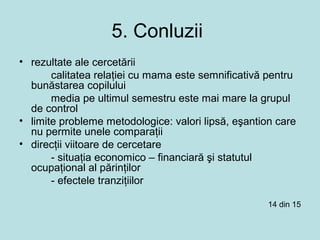 5. Conluzii
• rezultate ale cercetării
calitatea relaţiei cu mama este semnificativă pentru
bunăstarea copilului
media pe ultimul semestru este mai mare la grupul
de control
• limite probleme metodologice: valori lipsă, eşantion care
nu permite unele comparaţii
• direcţii viitoare de cercetare
- situaţia economico – financiară şi statutul
ocupaţional al părinţilor
- efectele tranziţiilor
14 din 15
 