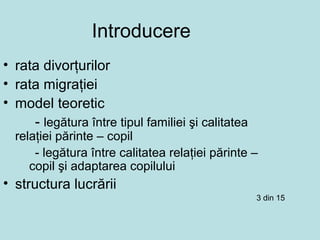 Introducere
• rata divorţurilor
• rata migraţiei
• model teoretic
- legătura între tipul familiei şi calitatea
relaţiei părinte – copil
- legătura între calitatea relaţiei părinte –
copil şi adaptarea copilului
• structura lucrării
3 din 15
 