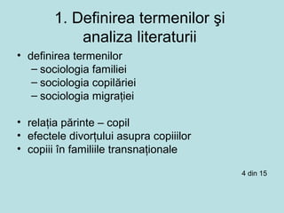 1. Definirea termenilor şi
analiza literaturii
• definirea termenilor
– sociologia familiei
– sociologia copilăriei
– sociologia migraţiei
• relaţia părinte – copil
• efectele divorţului asupra copiiilor
• copiii în familiile transnaţionale
4 din 15
 