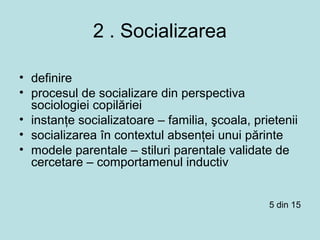 2 . Socializarea
• definire
• procesul de socializare din perspectiva
sociologiei copilăriei
• instanţe socializatoare – familia, şcoala, prietenii
• socializarea în contextul absenţei unui părinte
• modele parentale – stiluri parentale validate de
cercetare – comportamenul inductiv
5 din 15
 