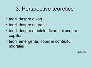 3. Perspective teoretice
• teorii despre divorţ
• teorii despre migraţie
• teorii despre efectele divorţului asupra
copiilor
• teorii emergente: copiii în contextul
migraţiei
6 din 15
 