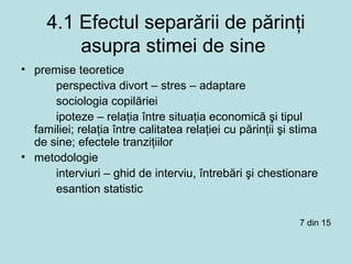 4.1 Efectul separării de părinţi
asupra stimei de sine
• premise teoretice
perspectiva divort – stres – adaptare
sociologia copilăriei
ipoteze – relaţia între situaţia economică şi tipul
familiei; relaţia între calitatea relaţiei cu părinţii şi stima
de sine; efectele tranziţiilor
• metodologie
interviuri – ghid de interviu, întrebări şi chestionare
esantion statistic
7 din 15
 
