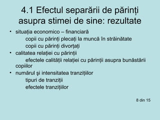 4.1 Efectul separării de părinţi
asupra stimei de sine: rezultate
• situaţia economico – financiară
copii cu părinţi plecaţi la muncă în străinătate
copii cu părinţi divorţaţi
• calitatea relaţiei cu părinţii
efectele calităţii relaţiei cu părinţii asupra bunăstării
copiilor
• numărul şi intensitatea tranziţiilor
tipuri de tranziţii
efectele tranziţiilor
8 din 15
 