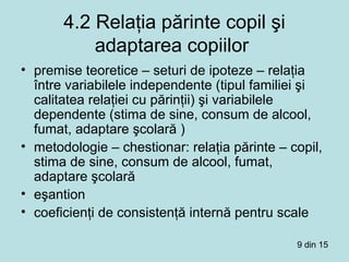 4.2 Relaţia părinte copil şi
adaptarea copiilor
• premise teoretice – seturi de ipoteze – relaţia
între variabilele independente (tipul familiei şi
calitatea relaţiei cu părinţii) şi variabilele
dependente (stima de sine, consum de alcool,
fumat, adaptare şcolară )
• metodologie – chestionar: relaţia părinte – copil,
stima de sine, consum de alcool, fumat,
adaptare şcolară
• eşantion
• coeficienţi de consistenţă internă pentru scale
9 din 15
 