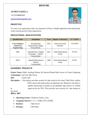 RESUME
AYMEN SAFEE A
+91 8148046385
aymensafee@gmail.com
OBJECTIVE
To work in an organization where my education will have valuable application that dynamically
works towards growth of that organization.
EDUCATIONAL QUALIFICATION
Qualification Institution Year Board / University % / CGPA
B.E(Computer
Science &
Engineering)
Priyadarshini
Engineering College,
Vaniyambadi.
2015 Anna University
Chennai.
7.6 CGPA
HSC Islamiah Boys’ Higher
Secondary School,
Vaniyambadi.
2011 Tamil Nadu Board
Exam
78.75%
SSLC Adarsh Matriculation
School,
Vaniyambadi
2009 Tamil Nadu Board
Exam
83.8%
ACADEMIC PROJECTS
Project Name: Public Auditing Scheme for Secured Shared Data Access In Cloud Computing
Technologies : Dot Net, SQL Server
Role : Team Lead
Description : This project provides security for data stored in the cloud. Third Party Auditor
(TPA) used in this project plays an important role. Whenever user edits or
updates shared data it remains as an redundant copy unless it is verified
& approved by the TPA. This provides more security for data sharing in
the cloud.
SKILL SET
• Operating System : Windows Family, Linux
• Languages Known: C, C++, CORE JAVA, HTML
• Database : SQL Server
• Packages : MS Office
 