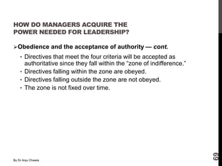 By Dr Anju Chawla
69
HOW DO MANAGERS ACQUIRE THE
POWER NEEDED FOR LEADERSHIP?
Obedience and the acceptance of authority — cont.
• Directives that meet the four criteria will be accepted as
authoritative since they fall within the “zone of indifference.”
• Directives falling within the zone are obeyed.
• Directives falling outside the zone are not obeyed.
• The zone is not fixed over time.
 