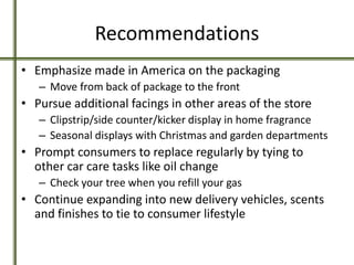 Recommendations
• Emphasize made in America on the packaging
– Move from back of package to the front
• Pursue additional facings in other areas of the store
– Clipstrip/side counter/kicker display in home fragrance
– Seasonal displays with Christmas and garden departments
• Prompt consumers to replace regularly by tying to
other car care tasks like oil change
– Check your tree when you refill your gas
• Continue expanding into new delivery vehicles, scents
and finishes to tie to consumer lifestyle
 