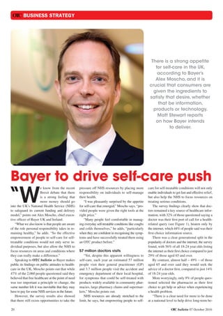 OTC bulletin 07 October 2016
OTC BUSINESS STRATEGY
20
There is a strong appetite
for self-care in the UK,
according to Bayer’s
Alex Moscho, and it is
crucial that consumers are
given the ingredients to
satisfy that desire, whether
that be information,
products or technology.
Matt Stewart reports
on how Bayer intends
to deliver.
“W
e know from the recent
Brexit debate that there
is a strong feeling that
more money should go
into the UK’s National Health Service (NHS)
to safeguard its current funding and delivery
model,” points out Alex Moscho, chief execu-
tive officer of Bayer UK and Ireland.
“What we also know is that people are aware
of the role personal responsibility takes in re-
maining healthy,” he adds. “So the effective
empowerment of people to self-care for self-
treatable conditions would not only serve in-
dividual purposes, but also allow the NHS to
focus resources on areas and conditions where
they can really make a difference.”
Speaking to OTC bulletin as Bayer makes
public its findings on public attitudes to health-
care in the UK, Moscho points out that while
47% of the 2,060 people questioned said they
believed that free healthcare at the point of need
was too important a principle to change, the
same number felt it was inevitable that they may
have to pay for some NHS services in the future.
However, the survey results also showed
that there still exists opportunities to take the
pressure off NHS resources by placing more
responsibility on individuals to self-manage
their health.
“I was pleasantly surprised by the appetite
for self-care that emerged,” Moscho says, “pro-
vided people were given the right tools at the
right price.”
“Many people feel comfortable in manag-
ing everyday self-treatable conditions like coughs
and colds themselves,” he adds, “particularly
when they are confident in recognising the symp-
toms and have successfully treated them using
an OTC product before.”
57 million doctors visits
“Yet, despite this apparent willingness to
self-care, each year an estimated 57 million
people visit their general practitioner (GP)
and 3.7 million people visit the accident and
emergency department of their local hospital,
for symptoms that could be self-treated with
products widely available in community phar-
macies, large pharmacy chains and supermar-
kets,” Moscho points out.
NHS resources are already stretched to the
limit, he says, but empowering people to self-
care for self-treatable conditions will not only
enable individuals to get fast and effective relief,
but also help the NHS to focus resources on
treating serious conditions.
The survey findings clearly show that doc-
tors remained a key source of healthcare infor-
mation, with 32% of those questioned saying a
doctor was their first port of call for a health-
related query (see Figure 1), beaten only by
the internet, which 44% of people said was their
first-choice information source.
There was a clear generational split in the
popularity of doctors and the internet, the survey
found, with 56% of all 18-24 year olds listing
the internet as their first choice compared to just
29% of those aged 65 and over.
By contrast, almost half – 49% – of those
aged 65 and over said they would seek the
advice of a doctor first, compared to just 14%
of 18-24 year olds.
More worryingly, only 9% of people ques-
tioned selected the pharmacist as their first
choice to get help or advice when experiencing
a health problem.
“There is a clear need for more to be done
at a national level to help drive long-term be-
Bayer to drive self-care push
 