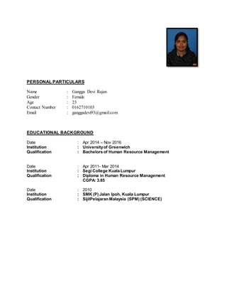 PERSONAL PARTICULARS
EDUCATIONAL BACKGROUND
Date : Apr 2014 – Nov 2016
Institution : Universityof Greenwich
Qualification : Bachelors of Human Resource Management
Date : Apr 2011- Mar 2014
Institution : Segi College Kuala Lumpur
Qualification : Diploma in Human Resource Management
CGPA: 3.85
Date : 2010
Institution : SMK (P) Jalan Ipoh, Kuala Lumpur
Qualification : SijilPelajaran Malaysia (SPM) (SCIENCE)
Name : Gangga Devi Rajan
Gender : Female
Age
Contact Number
Email
:
:
:
23
0162710103
ganggadevi93@gmail.com
 