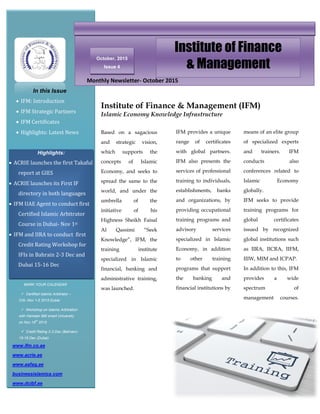 October, 2015
Issue 4
Institute of Finance
& Management
In this Issue
 IFM: Introduction
 IFM Strategic Partners
 IFM Certificates
 Highlights: Latest News
Highlights:
 ACRIE launches the first Takaful
report at GIES
 ACRIE launches its First IF
directory in both languages
 IFM UAE Agent to conduct first
Certified Islamic Arbitrator
Course in Dubai- Nov 1st
 IFM and IIRA to conduct first
Credit Rating Workshop for
IFIs in Bahrain 2-3 Dec and
Dubai 15-16 Dec
Monthly Newsletter- October 2015
Based on a sagacious
and strategic vision,
which supports the
concepts of Islamic
Economy, and seeks to
spread the same to the
world, and under the
umbrella of the
initiative of his
Highness Sheikh Faisal
Al Qassimi “Seek
Knowledge”, IFM, the
training institute
specialized in Islamic
financial, banking and
administrative training,
was launched.
Institute of Finance & Management (IFM)
Islamic Economy Knowledge Infrastructure
IFM provides a unique
range of certificates
with global partners.
IFM also presents the
services of professional
training to individuals,
establishments, banks
and organizations, by
providing occupational
training programs and
advisory services
specialized in Islamic
Economy, in addition
to other training
programs that support
the banking and
financial institutions by
means of an elite group
of specialized experts
and trainers. IFM
conducts also
conferences related to
Islamic Economy
globally.
IFM seeks to provide
training programs for
global certificates
issued by recognized
global institutions such
as IIRA, IICRA, IIFM,
IIIW, MIM and ICPAP.
In addition to this, IFM
provides a wide
spectrum of
management courses.
programs to cope with
the needs of the global
market through an e-
learning platform.
www.ifm.co.ae
www.acrie.ae
www.aafaq.ae
businessislamica.com
www.dcibf.ae
MARK YOUR CALENDAR
 Certified Islamic Arbitrator –
CIA- Nov 1-5 2015 Dubai
 Workshop on Islamic Arbitration
with Hamdan BM smart University
on Nov 16th
2015
 Credit Rating 2-3 Dec (Bahrain)-
15-16 Dec (Dubai)
 