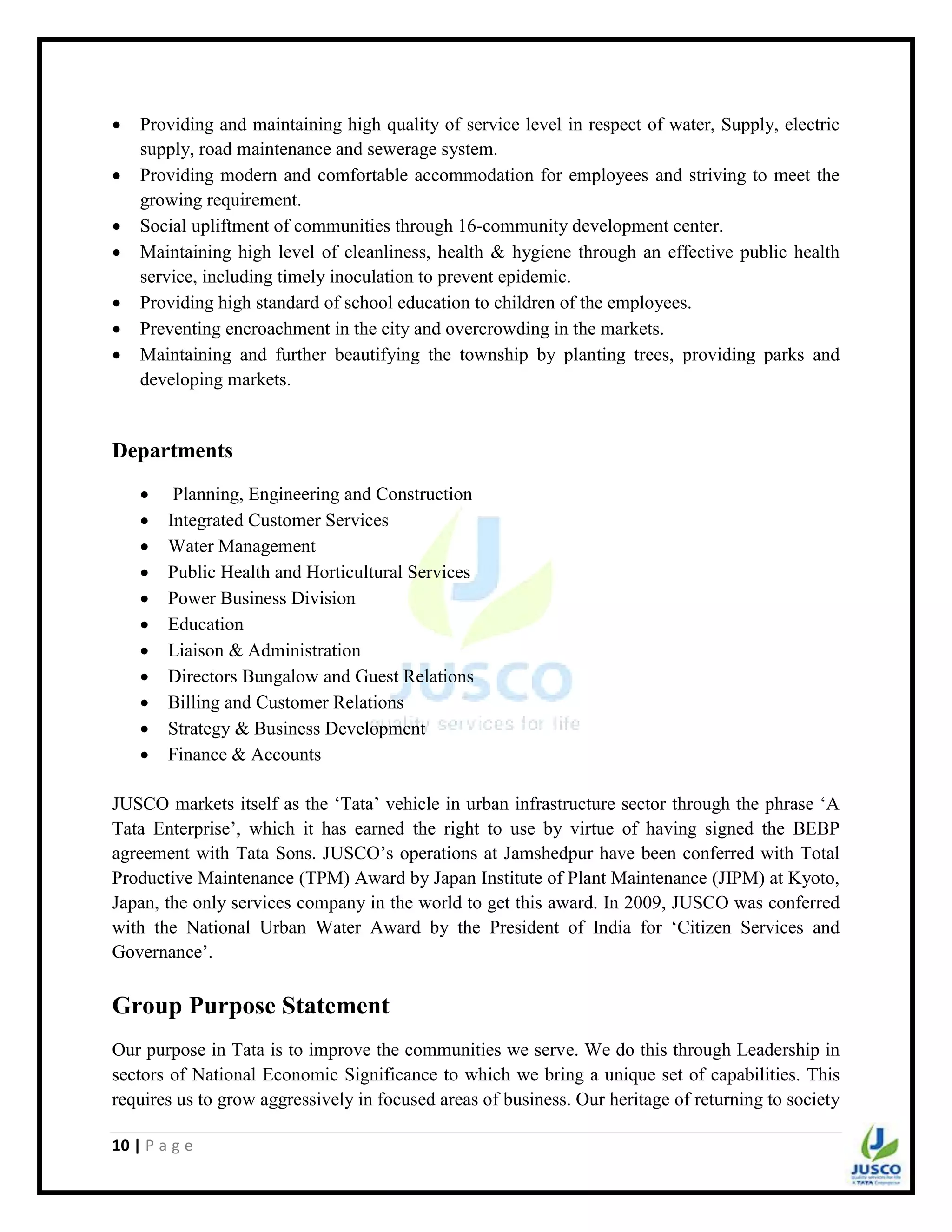 10 | P a g e
 Providing and maintaining high quality of service level in respect of water, Supply, electric
supply, road maintenance and sewerage system.
 Providing modern and comfortable accommodation for employees and striving to meet the
growing requirement.
 Social upliftment of communities through 16-community development center.
 Maintaining high level of cleanliness, health & hygiene through an effective public health
service, including timely inoculation to prevent epidemic.
 Providing high standard of school education to children of the employees.
 Preventing encroachment in the city and overcrowding in the markets.
 Maintaining and further beautifying the township by planting trees, providing parks and
developing markets.
Departments
 Planning, Engineering and Construction
 Integrated Customer Services
 Water Management
 Public Health and Horticultural Services
 Power Business Division
 Education
 Liaison & Administration
 Directors Bungalow and Guest Relations
 Billing and Customer Relations
 Strategy & Business Development
 Finance & Accounts
JUSCO markets itself as the „Tata‟ vehicle in urban infrastructure sector through the phrase „A
Tata Enterprise‟, which it has earned the right to use by virtue of having signed the BEBP
agreement with Tata Sons. JUSCO‟s operations at Jamshedpur have been conferred with Total
Productive Maintenance (TPM) Award by Japan Institute of Plant Maintenance (JIPM) at Kyoto,
Japan, the only services company in the world to get this award. In 2009, JUSCO was conferred
with the National Urban Water Award by the President of India for „Citizen Services and
Governance‟.
Group Purpose Statement
Our purpose in Tata is to improve the communities we serve. We do this through Leadership in
sectors of National Economic Significance to which we bring a unique set of capabilities. This
requires us to grow aggressively in focused areas of business. Our heritage of returning to society
 