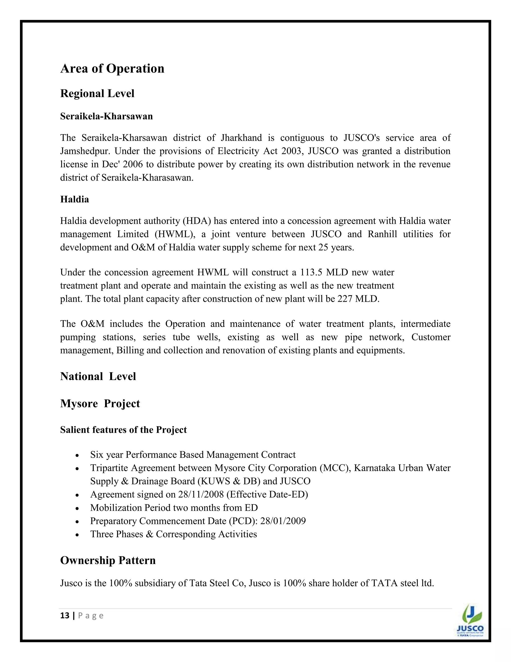 13 | P a g e
Area of Operation
Regional Level
Seraikela-Kharsawan
The Seraikela-Kharsawan district of Jharkhand is contiguous to JUSCO's service area of
Jamshedpur. Under the provisions of Electricity Act 2003, JUSCO was granted a distribution
license in Dec' 2006 to distribute power by creating its own distribution network in the revenue
district of Seraikela-Kharasawan.
Haldia
Haldia development authority (HDA) has entered into a concession agreement with Haldia water
management Limited (HWML), a joint venture between JUSCO and Ranhill utilities for
development and O&M of Haldia water supply scheme for next 25 years.
Under the concession agreement HWML will construct a 113.5 MLD new water
treatment plant and operate and maintain the existing as well as the new treatment
plant. The total plant capacity after construction of new plant will be 227 MLD.
The O&M includes the Operation and maintenance of water treatment plants, intermediate
pumping stations, series tube wells, existing as well as new pipe network, Customer
management, Billing and collection and renovation of existing plants and equipments.
National Level
Mysore Project
Salient features of the Project
 Six year Performance Based Management Contract
 Tripartite Agreement between Mysore City Corporation (MCC), Karnataka Urban Water
Supply & Drainage Board (KUWS & DB) and JUSCO
 Agreement signed on 28/11/2008 (Effective Date-ED)
 Mobilization Period two months from ED
 Preparatory Commencement Date (PCD): 28/01/2009
 Three Phases & Corresponding Activities
Ownership Pattern
Jusco is the 100% subsidiary of Tata Steel Co, Jusco is 100% share holder of TATA steel ltd.
 