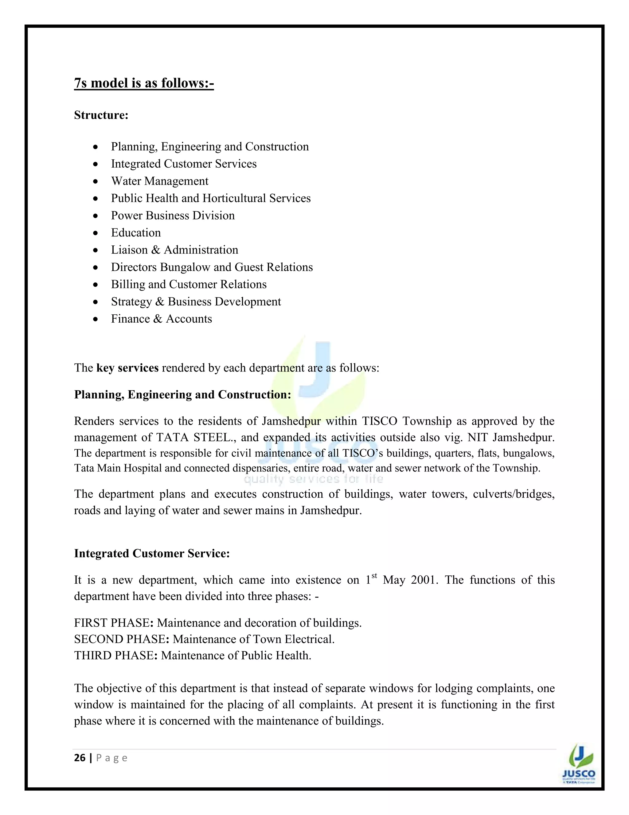 26 | P a g e
7s model is as follows:-
Structure:
 Planning, Engineering and Construction
 Integrated Customer Services
 Water Management
 Public Health and Horticultural Services
 Power Business Division
 Education
 Liaison & Administration
 Directors Bungalow and Guest Relations
 Billing and Customer Relations
 Strategy & Business Development
 Finance & Accounts
The key services rendered by each department are as follows:
Planning, Engineering and Construction:
Renders services to the residents of Jamshedpur within TISCO Township as approved by the
management of TATA STEEL., and expanded its activities outside also vig. NIT Jamshedpur.
The department is responsible for civil maintenance of all TISCO‟s buildings, quarters, flats, bungalows,
Tata Main Hospital and connected dispensaries, entire road, water and sewer network of the Township.
The department plans and executes construction of buildings, water towers, culverts/bridges,
roads and laying of water and sewer mains in Jamshedpur.
Integrated Customer Service:
It is a new department, which came into existence on 1st
May 2001. The functions of this
department have been divided into three phases: -
FIRST PHASE: Maintenance and decoration of buildings.
SECOND PHASE: Maintenance of Town Electrical.
THIRD PHASE: Maintenance of Public Health.
The objective of this department is that instead of separate windows for lodging complaints, one
window is maintained for the placing of all complaints. At present it is functioning in the first
phase where it is concerned with the maintenance of buildings.
 