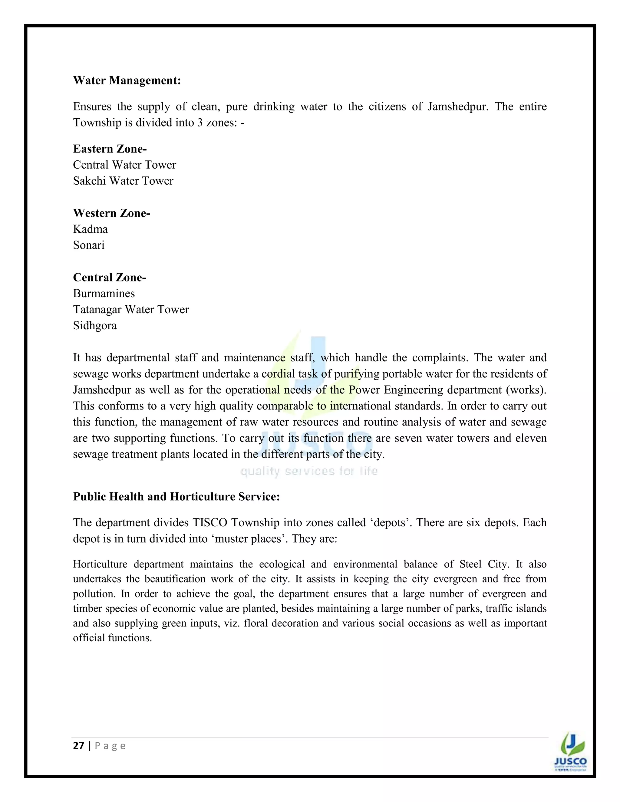 27 | P a g e
Water Management:
Ensures the supply of clean, pure drinking water to the citizens of Jamshedpur. The entire
Township is divided into 3 zones: -
Eastern Zone-
Central Water Tower
Sakchi Water Tower
Western Zone-
Kadma
Sonari
Central Zone-
Burmamines
Tatanagar Water Tower
Sidhgora
It has departmental staff and maintenance staff, which handle the complaints. The water and
sewage works department undertake a cordial task of purifying portable water for the residents of
Jamshedpur as well as for the operational needs of the Power Engineering department (works).
This conforms to a very high quality comparable to international standards. In order to carry out
this function, the management of raw water resources and routine analysis of water and sewage
are two supporting functions. To carry out its function there are seven water towers and eleven
sewage treatment plants located in the different parts of the city.
Public Health and Horticulture Service:
The department divides TISCO Township into zones called „depots‟. There are six depots. Each
depot is in turn divided into „muster places‟. They are:
Horticulture department maintains the ecological and environmental balance of Steel City. It also
undertakes the beautification work of the city. It assists in keeping the city evergreen and free from
pollution. In order to achieve the goal, the department ensures that a large number of evergreen and
timber species of economic value are planted, besides maintaining a large number of parks, traffic islands
and also supplying green inputs, viz. floral decoration and various social occasions as well as important
official functions.
 
