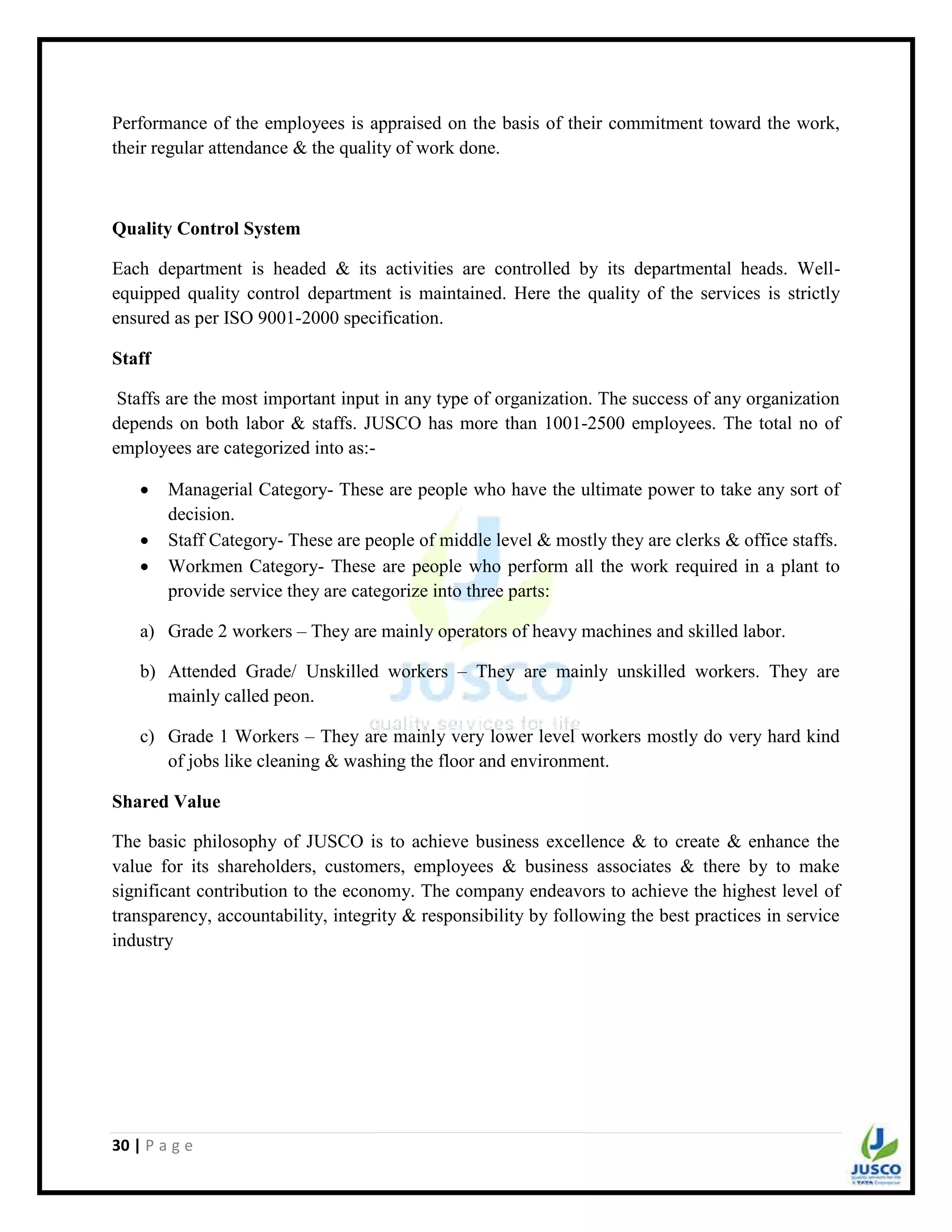 30 | P a g e
Performance of the employees is appraised on the basis of their commitment toward the work,
their regular attendance & the quality of work done.
Quality Control System
Each department is headed & its activities are controlled by its departmental heads. Well-
equipped quality control department is maintained. Here the quality of the services is strictly
ensured as per ISO 9001-2000 specification.
Staff
Staffs are the most important input in any type of organization. The success of any organization
depends on both labor & staffs. JUSCO has more than 1001-2500 employees. The total no of
employees are categorized into as:-
 Managerial Category- These are people who have the ultimate power to take any sort of
decision.
 Staff Category- These are people of middle level & mostly they are clerks & office staffs.
 Workmen Category- These are people who perform all the work required in a plant to
provide service they are categorize into three parts:
a) Grade 2 workers – They are mainly operators of heavy machines and skilled labor.
b) Attended Grade/ Unskilled workers – They are mainly unskilled workers. They are
mainly called peon.
c) Grade 1 Workers – They are mainly very lower level workers mostly do very hard kind
of jobs like cleaning & washing the floor and environment.
Shared Value
The basic philosophy of JUSCO is to achieve business excellence & to create & enhance the
value for its shareholders, customers, employees & business associates & there by to make
significant contribution to the economy. The company endeavors to achieve the highest level of
transparency, accountability, integrity & responsibility by following the best practices in service
industry
 