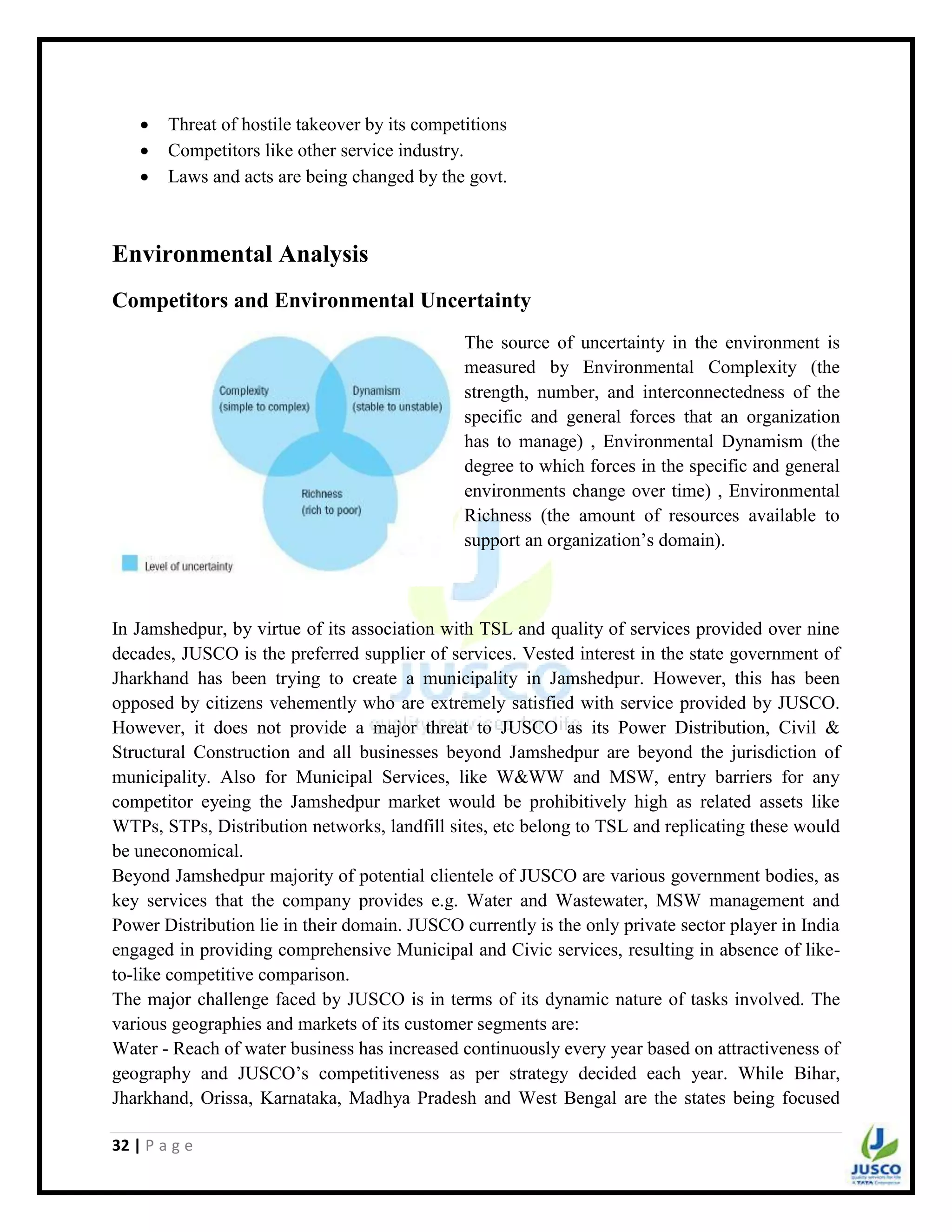 32 | P a g e
 Threat of hostile takeover by its competitions
 Competitors like other service industry.
 Laws and acts are being changed by the govt.
Environmental Analysis
Competitors and Environmental Uncertainty
The source of uncertainty in the environment is
measured by Environmental Complexity (the
strength, number, and interconnectedness of the
specific and general forces that an organization
has to manage) , Environmental Dynamism (the
degree to which forces in the specific and general
environments change over time) , Environmental
Richness (the amount of resources available to
support an organization‟s domain).
In Jamshedpur, by virtue of its association with TSL and quality of services provided over nine
decades, JUSCO is the preferred supplier of services. Vested interest in the state government of
Jharkhand has been trying to create a municipality in Jamshedpur. However, this has been
opposed by citizens vehemently who are extremely satisfied with service provided by JUSCO.
However, it does not provide a major threat to JUSCO as its Power Distribution, Civil &
Structural Construction and all businesses beyond Jamshedpur are beyond the jurisdiction of
municipality. Also for Municipal Services, like W&WW and MSW, entry barriers for any
competitor eyeing the Jamshedpur market would be prohibitively high as related assets like
WTPs, STPs, Distribution networks, landfill sites, etc belong to TSL and replicating these would
be uneconomical.
Beyond Jamshedpur majority of potential clientele of JUSCO are various government bodies, as
key services that the company provides e.g. Water and Wastewater, MSW management and
Power Distribution lie in their domain. JUSCO currently is the only private sector player in India
engaged in providing comprehensive Municipal and Civic services, resulting in absence of like-
to-like competitive comparison.
The major challenge faced by JUSCO is in terms of its dynamic nature of tasks involved. The
various geographies and markets of its customer segments are:
Water - Reach of water business has increased continuously every year based on attractiveness of
geography and JUSCO‟s competitiveness as per strategy decided each year. While Bihar,
Jharkhand, Orissa, Karnataka, Madhya Pradesh and West Bengal are the states being focused
 