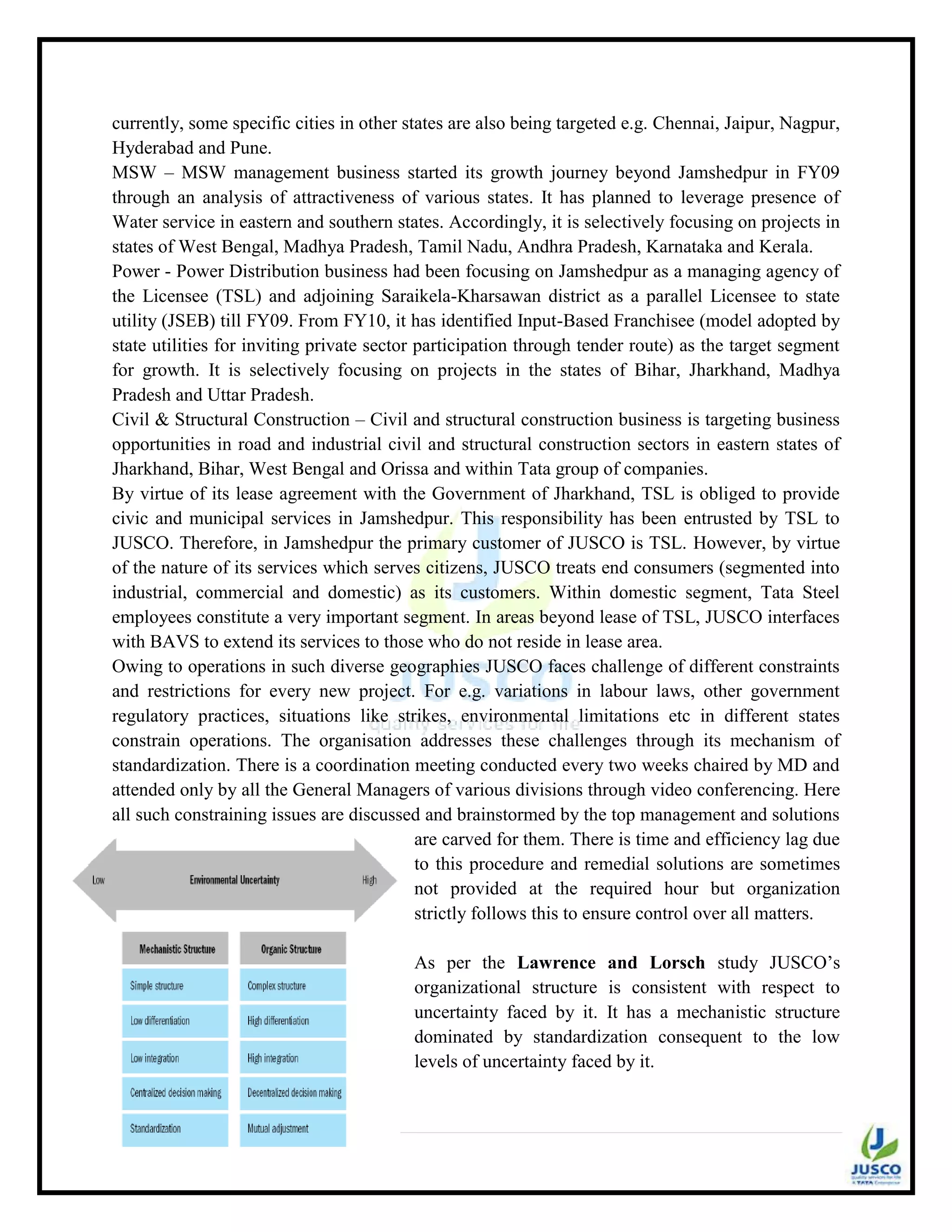 33 | P a g e
currently, some specific cities in other states are also being targeted e.g. Chennai, Jaipur, Nagpur,
Hyderabad and Pune.
MSW – MSW management business started its growth journey beyond Jamshedpur in FY09
through an analysis of attractiveness of various states. It has planned to leverage presence of
Water service in eastern and southern states. Accordingly, it is selectively focusing on projects in
states of West Bengal, Madhya Pradesh, Tamil Nadu, Andhra Pradesh, Karnataka and Kerala.
Power - Power Distribution business had been focusing on Jamshedpur as a managing agency of
the Licensee (TSL) and adjoining Saraikela-Kharsawan district as a parallel Licensee to state
utility (JSEB) till FY09. From FY10, it has identified Input-Based Franchisee (model adopted by
state utilities for inviting private sector participation through tender route) as the target segment
for growth. It is selectively focusing on projects in the states of Bihar, Jharkhand, Madhya
Pradesh and Uttar Pradesh.
Civil & Structural Construction – Civil and structural construction business is targeting business
opportunities in road and industrial civil and structural construction sectors in eastern states of
Jharkhand, Bihar, West Bengal and Orissa and within Tata group of companies.
By virtue of its lease agreement with the Government of Jharkhand, TSL is obliged to provide
civic and municipal services in Jamshedpur. This responsibility has been entrusted by TSL to
JUSCO. Therefore, in Jamshedpur the primary customer of JUSCO is TSL. However, by virtue
of the nature of its services which serves citizens, JUSCO treats end consumers (segmented into
industrial, commercial and domestic) as its customers. Within domestic segment, Tata Steel
employees constitute a very important segment. In areas beyond lease of TSL, JUSCO interfaces
with BAVS to extend its services to those who do not reside in lease area.
Owing to operations in such diverse geographies JUSCO faces challenge of different constraints
and restrictions for every new project. For e.g. variations in labour laws, other government
regulatory practices, situations like strikes, environmental limitations etc in different states
constrain operations. The organisation addresses these challenges through its mechanism of
standardization. There is a coordination meeting conducted every two weeks chaired by MD and
attended only by all the General Managers of various divisions through video conferencing. Here
all such constraining issues are discussed and brainstormed by the top management and solutions
are carved for them. There is time and efficiency lag due
to this procedure and remedial solutions are sometimes
not provided at the required hour but organization
strictly follows this to ensure control over all matters.
As per the Lawrence and Lorsch study JUSCO‟s
organizational structure is consistent with respect to
uncertainty faced by it. It has a mechanistic structure
dominated by standardization consequent to the low
levels of uncertainty faced by it.
 