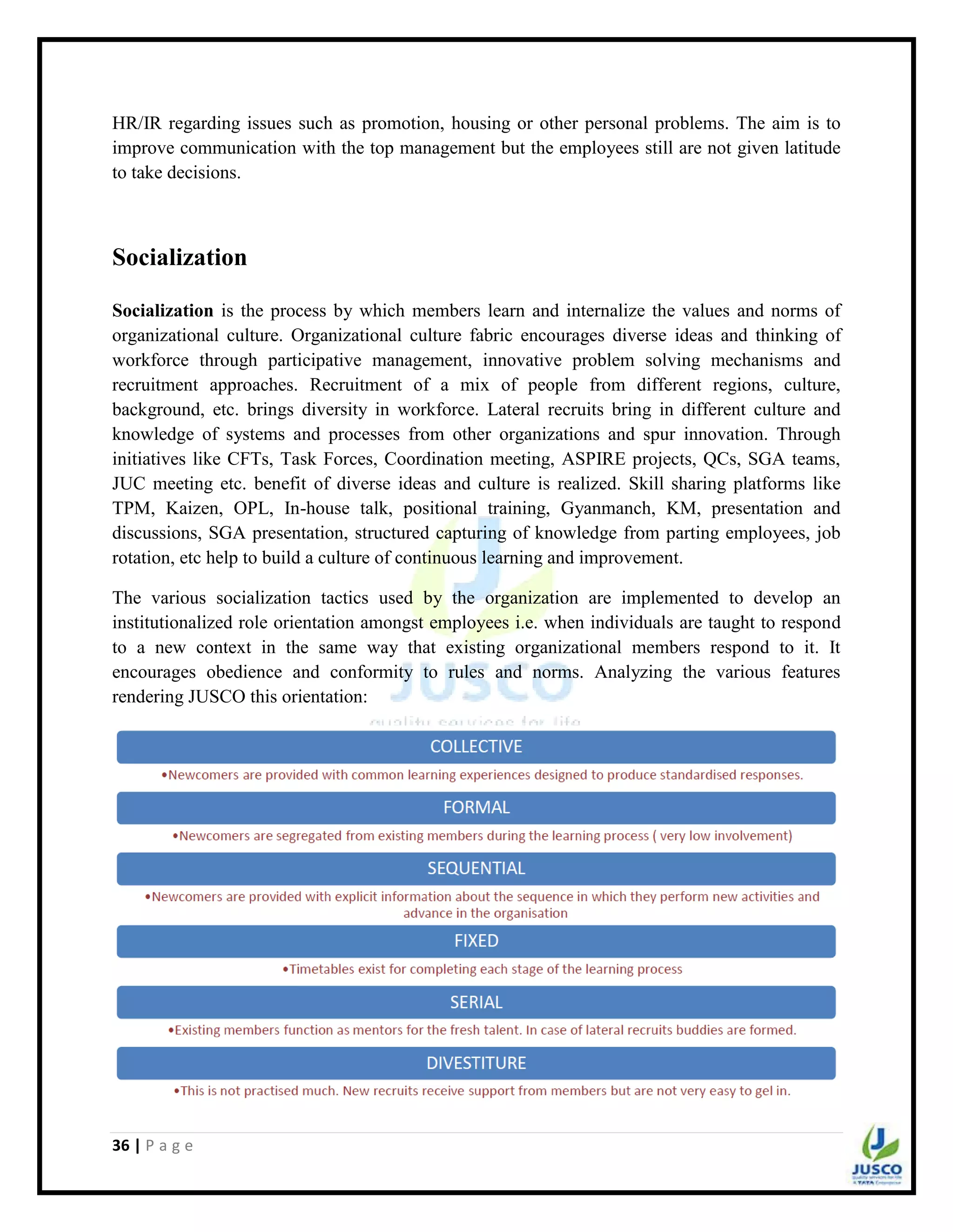 36 | P a g e
HR/IR regarding issues such as promotion, housing or other personal problems. The aim is to
improve communication with the top management but the employees still are not given latitude
to take decisions.
Socialization
Socialization is the process by which members learn and internalize the values and norms of
organizational culture. Organizational culture fabric encourages diverse ideas and thinking of
workforce through participative management, innovative problem solving mechanisms and
recruitment approaches. Recruitment of a mix of people from different regions, culture,
background, etc. brings diversity in workforce. Lateral recruits bring in different culture and
knowledge of systems and processes from other organizations and spur innovation. Through
initiatives like CFTs, Task Forces, Coordination meeting, ASPIRE projects, QCs, SGA teams,
JUC meeting etc. benefit of diverse ideas and culture is realized. Skill sharing platforms like
TPM, Kaizen, OPL, In-house talk, positional training, Gyanmanch, KM, presentation and
discussions, SGA presentation, structured capturing of knowledge from parting employees, job
rotation, etc help to build a culture of continuous learning and improvement.
The various socialization tactics used by the organization are implemented to develop an
institutionalized role orientation amongst employees i.e. when individuals are taught to respond
to a new context in the same way that existing organizational members respond to it. It
encourages obedience and conformity to rules and norms. Analyzing the various features
rendering JUSCO this orientation:
 