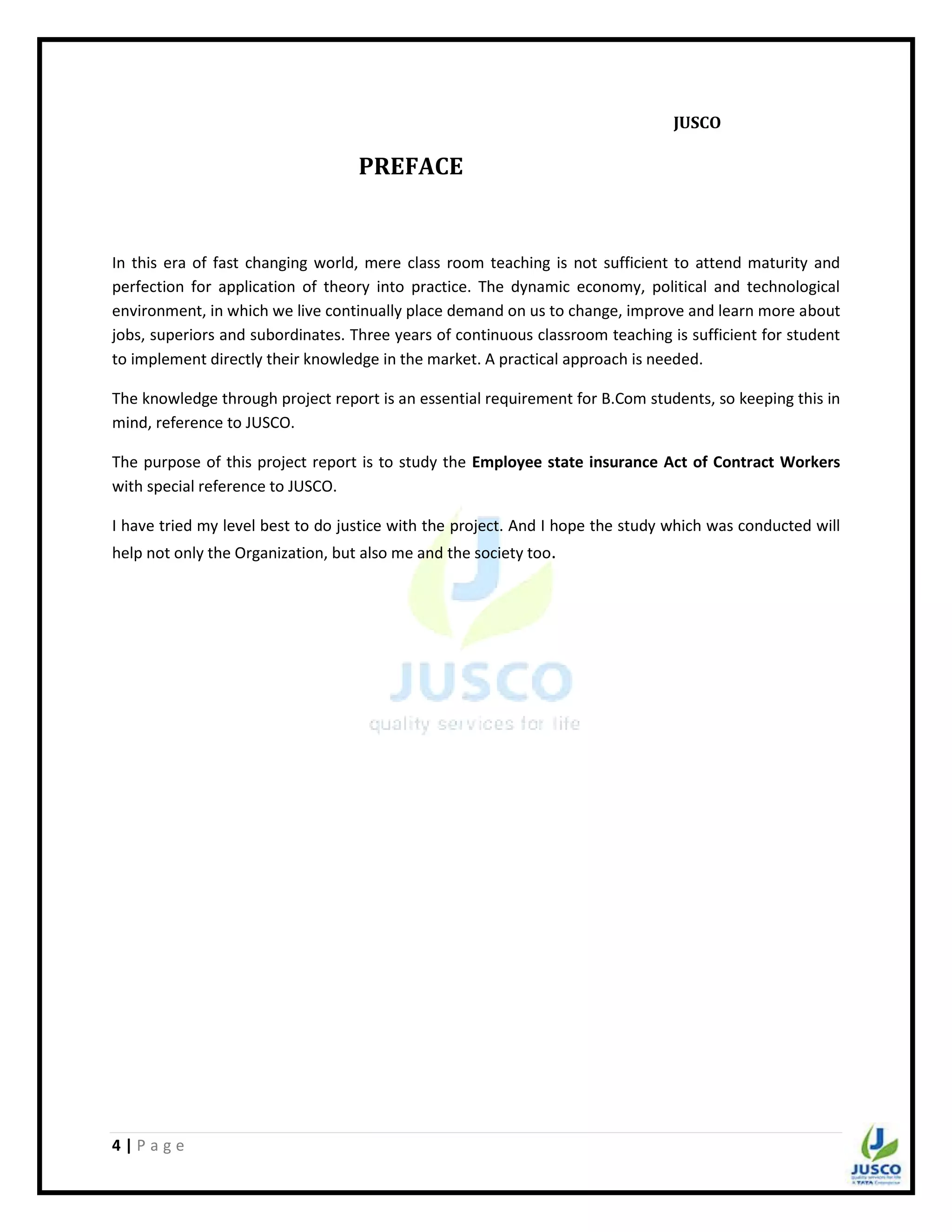 4 | P a g e
JUSCO
PREFACE
In this era of fast changing world, mere class room teaching is not sufficient to attend maturity and
perfection for application of theory into practice. The dynamic economy, political and technological
environment, in which we live continually place demand on us to change, improve and learn more about
jobs, superiors and subordinates. Three years of continuous classroom teaching is sufficient for student
to implement directly their knowledge in the market. A practical approach is needed.
The knowledge through project report is an essential requirement for B.Com students, so keeping this in
mind, reference to JUSCO.
The purpose of this project report is to study the Employee state insurance Act of Contract Workers
with special reference to JUSCO.
I have tried my level best to do justice with the project. And I hope the study which was conducted will
help not only the Organization, but also me and the society too.
 