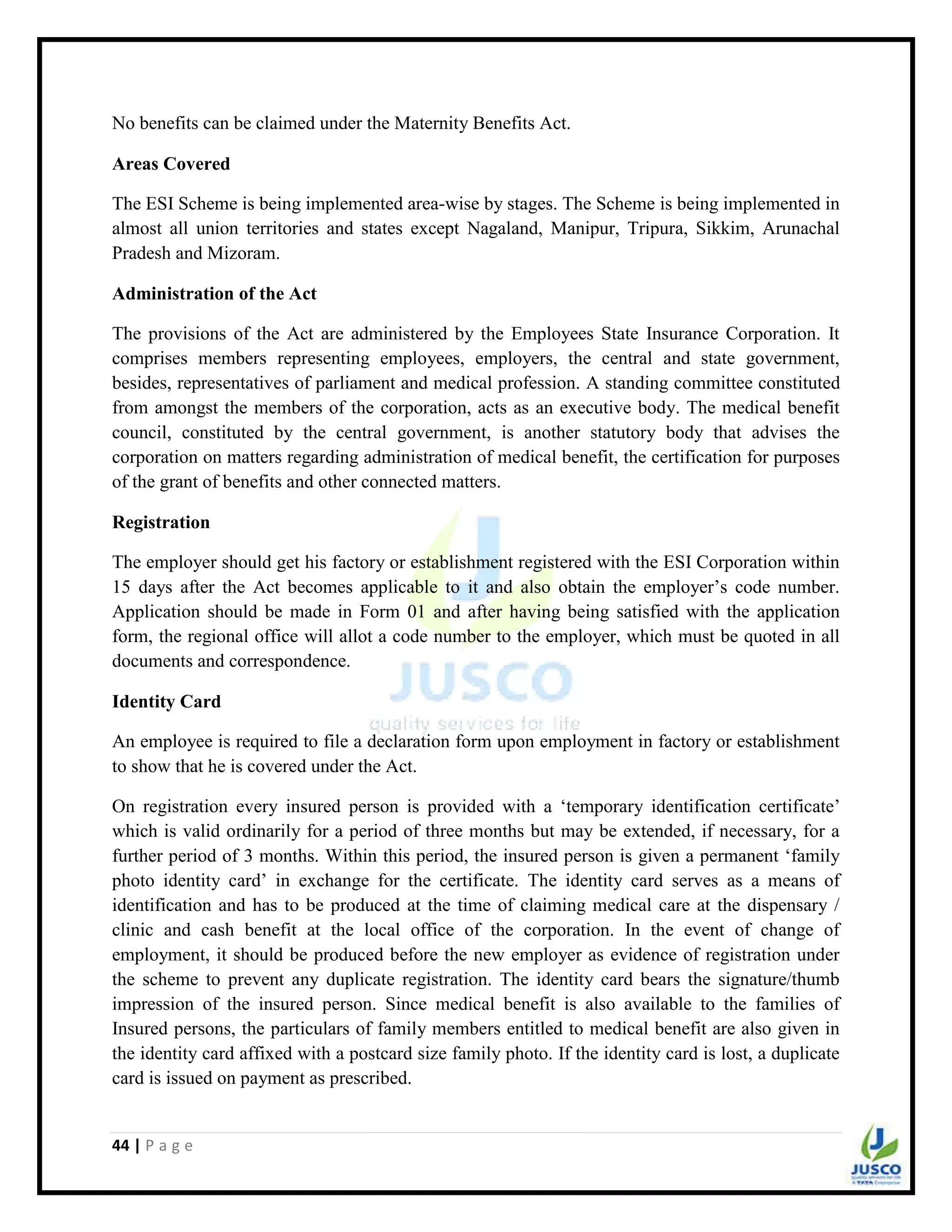 44 | P a g e
No benefits can be claimed under the Maternity Benefits Act.
Areas Covered
The ESI Scheme is being implemented area-wise by stages. The Scheme is being implemented in
almost all union territories and states except Nagaland, Manipur, Tripura, Sikkim, Arunachal
Pradesh and Mizoram.
Administration of the Act
The provisions of the Act are administered by the Employees State Insurance Corporation. It
comprises members representing employees, employers, the central and state government,
besides, representatives of parliament and medical profession. A standing committee constituted
from amongst the members of the corporation, acts as an executive body. The medical benefit
council, constituted by the central government, is another statutory body that advises the
corporation on matters regarding administration of medical benefit, the certification for purposes
of the grant of benefits and other connected matters.
Registration
The employer should get his factory or establishment registered with the ESI Corporation within
15 days after the Act becomes applicable to it and also obtain the employer‟s code number.
Application should be made in Form 01 and after having being satisfied with the application
form, the regional office will allot a code number to the employer, which must be quoted in all
documents and correspondence.
Identity Card
An employee is required to file a declaration form upon employment in factory or establishment
to show that he is covered under the Act.
On registration every insured person is provided with a „temporary identification certificate‟
which is valid ordinarily for a period of three months but may be extended, if necessary, for a
further period of 3 months. Within this period, the insured person is given a permanent „family
photo identity card‟ in exchange for the certificate. The identity card serves as a means of
identification and has to be produced at the time of claiming medical care at the dispensary /
clinic and cash benefit at the local office of the corporation. In the event of change of
employment, it should be produced before the new employer as evidence of registration under
the scheme to prevent any duplicate registration. The identity card bears the signature/thumb
impression of the insured person. Since medical benefit is also available to the families of
Insured persons, the particulars of family members entitled to medical benefit are also given in
the identity card affixed with a postcard size family photo. If the identity card is lost, a duplicate
card is issued on payment as prescribed.
 